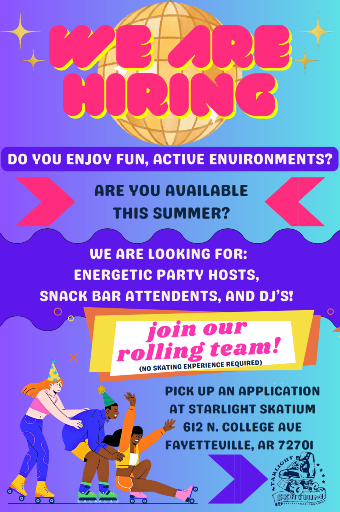 We are hiring
Do you enjoy fun, active environments?
Are you available this summer?
We are looking for:
energetic party hosts,
snack bar attendents, and DJs!
Join our rolling team! (no skating experience required)
Pick up an application at Starlight Skatium, 612 N. College Ave
Fayetteville, AR 72701
